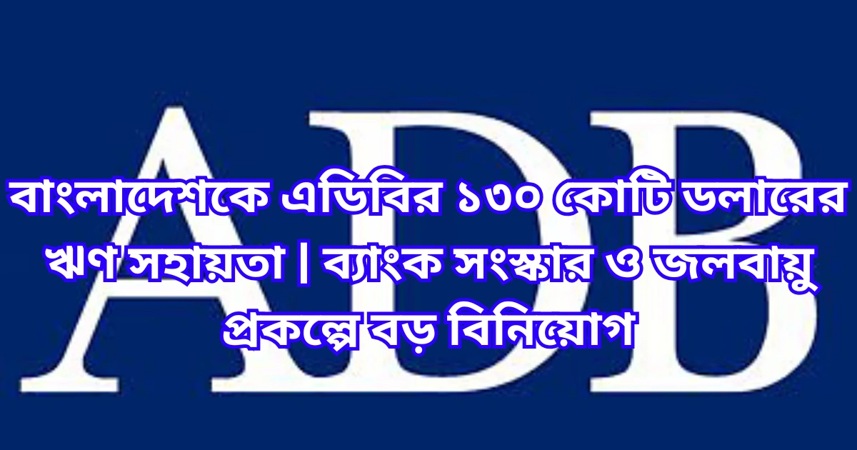 বাংলাদেশকে এডিবির ১৩০ কোটি ডলারের ঋণ সহায়তা ব্যাংক সংস্কার ও জলবায়ু প্রকল্পে বড় বিনিয়োগ